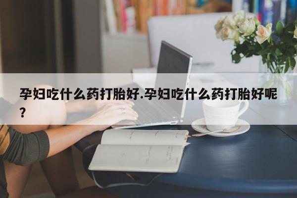打胎药在线购买孕妇吃什么药打胎好.孕妇吃什么药打胎好呢？
