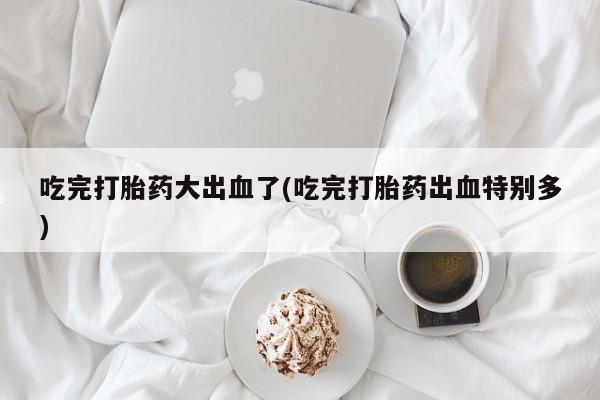 打胎药在线购买吃完打胎药大出血了(吃完打胎药出血特别多)