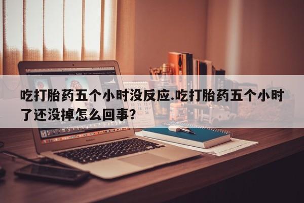 打胎药在线购买吃打胎药五个小时没反应.吃打胎药五个小时了还没掉怎么回事？