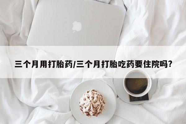 打胎药在线购买三个月用打胎药/三个月打胎吃药要住院吗?
