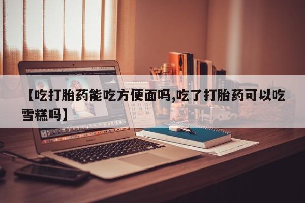 打胎药在线购买【吃打胎药能吃方便面吗,吃了打胎药可以吃雪糕吗】