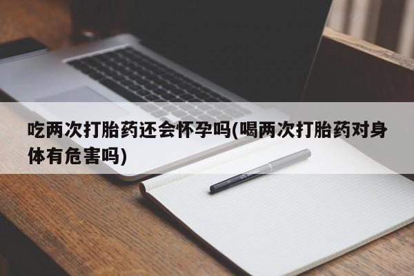 打胎药在线购买吃两次打胎药还会怀孕吗(喝两次打胎药对身体有危害吗)