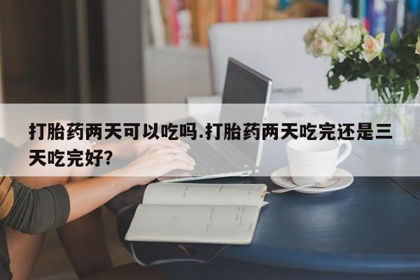打胎药在线购买打胎药两天可以吃吗.打胎药两天吃完还是三天吃完好？