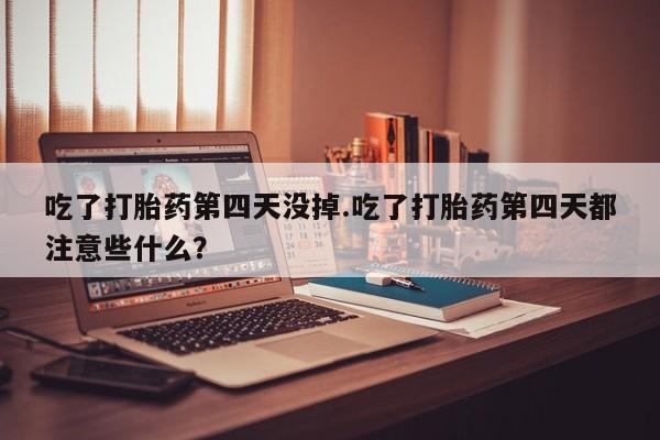 打胎药在线购买吃了打胎药第四天没掉.吃了打胎药第四天都注意些什么？