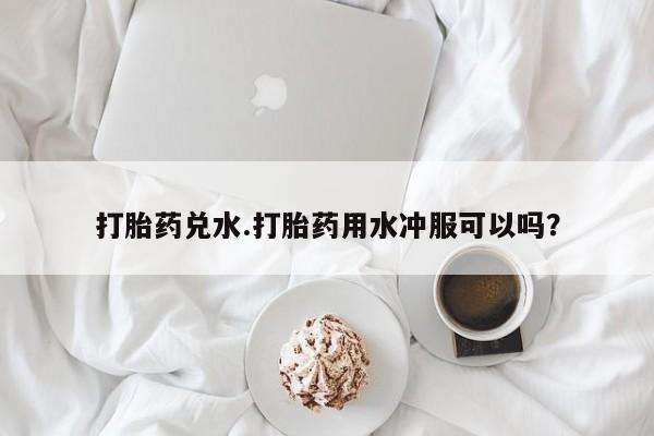 打胎药在线购买打胎药兑水.打胎药用水冲服可以吗？
