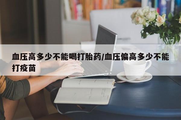 打胎药在线购买血压高多少不能喝打胎药/血压偏高多少不能打疫苗