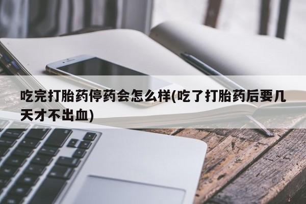 打胎药在线购买吃完打胎药停药会怎么样(吃了打胎药后要几天才不出血)