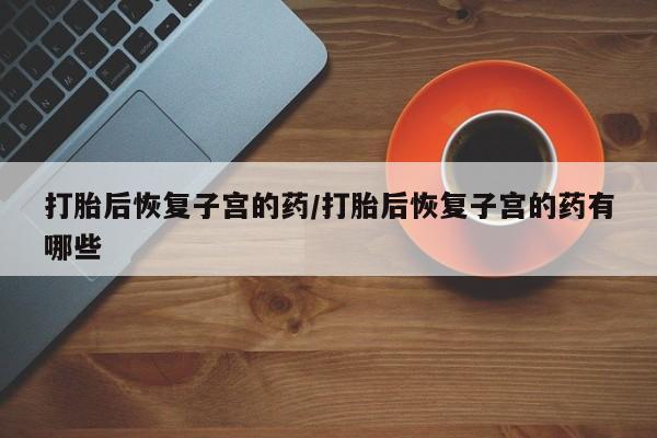 打胎药在线购买打胎后恢复子宫的药/打胎后恢复子宫的药有哪些