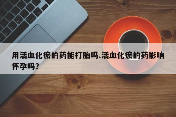 打胎药在线购买用活血化瘀的药能打胎吗.活血化瘀的药影响怀孕吗？
