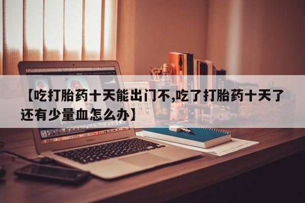 打胎药在线购买【吃打胎药十天能出门不,吃了打胎药十天了还有少量血怎么办】