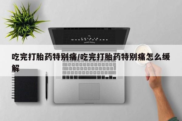 打胎药在线购买吃完打胎药特别痛/吃完打胎药特别痛怎么缓解