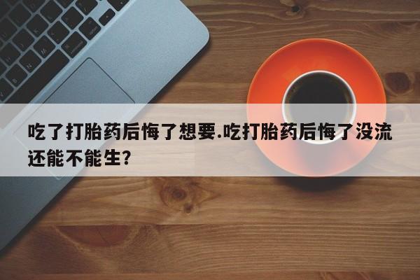 打胎药在线购买吃了打胎药后悔了想要.吃打胎药后悔了没流还能不能生？