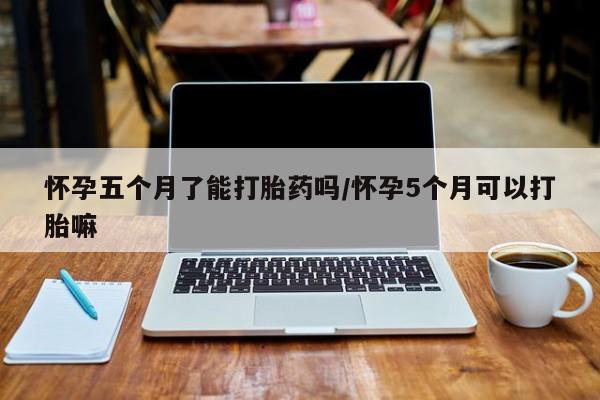 打胎药在线购买怀孕五个月了能打胎药吗/怀孕5个月可以打胎嘛