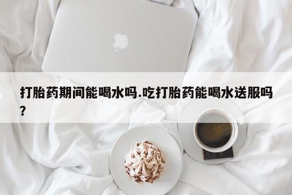 打胎药在线购买打胎药期间能喝水吗.吃打胎药能喝水送服吗？