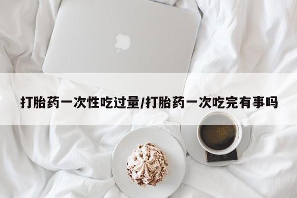 打胎药在线购买打胎药一次性吃过量/打胎药一次吃完有事吗