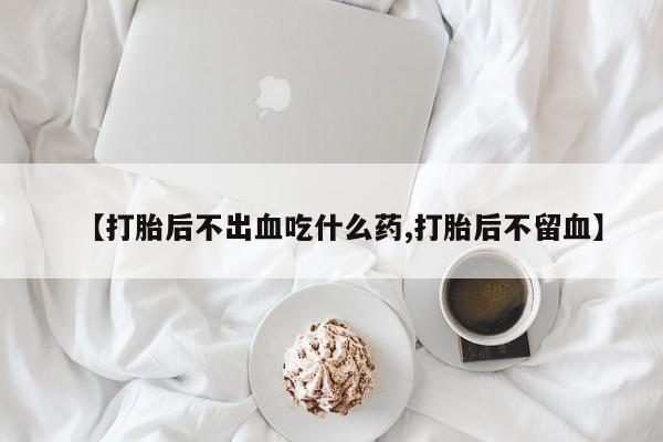 打胎药在线购买【打胎后不出血吃什么药,打胎后不留血】