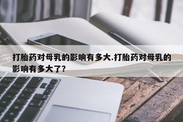 打胎药在线购买打胎药对母乳的影响有多大.打胎药对母乳的影响有多大了？