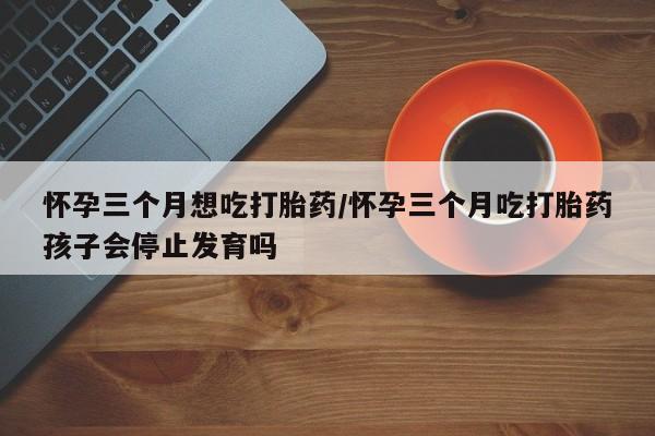打胎药在线购买怀孕三个月想吃打胎药/怀孕三个月吃打胎药孩子会停止发育吗