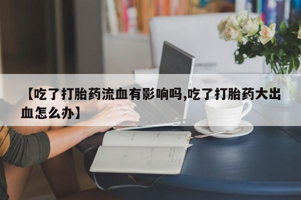 打胎药在线购买【吃了打胎药流血有影响吗,吃了打胎药大出血怎么办】
