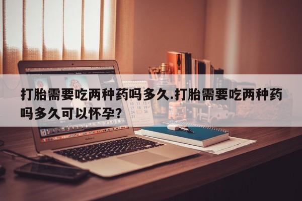 打胎药在线购买打胎需要吃两种药吗多久.打胎需要吃两种药吗多久可以怀孕？