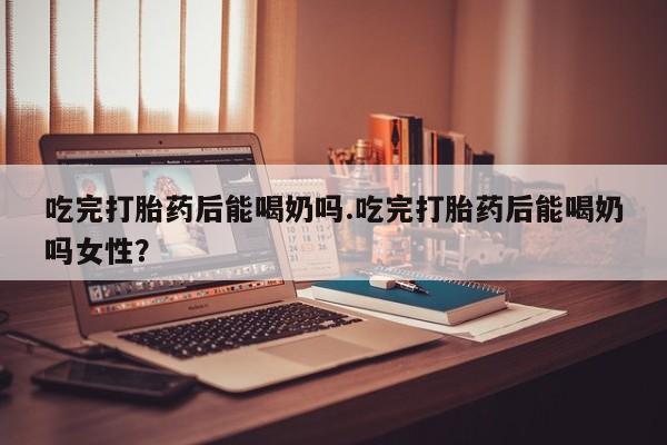 打胎药在线购买吃完打胎药后能喝奶吗.吃完打胎药后能喝奶吗女性？
