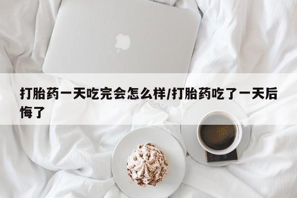 打胎药在线购买打胎药一天吃完会怎么样/打胎药吃了一天后悔了