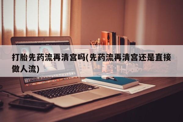 打胎药在线购买打胎先药流再清宫吗(先药流再清宫还是直接做人流)