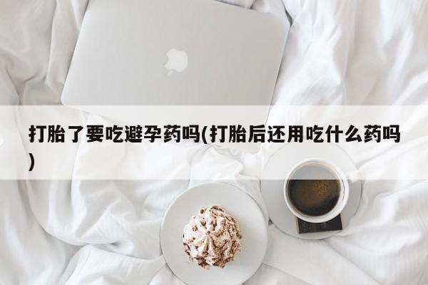 打胎药在线购买打胎了要吃避孕药吗(打胎后还用吃什么药吗)