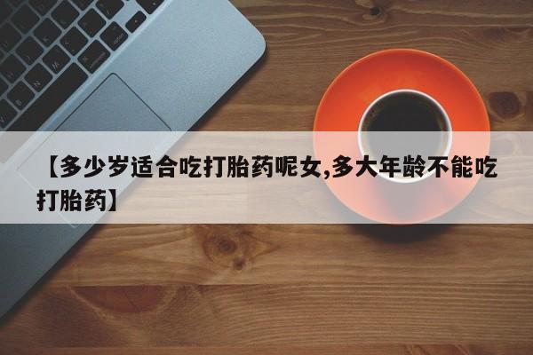 打胎药在线购买【多少岁适合吃打胎药呢女,多大年龄不能吃打胎药】
