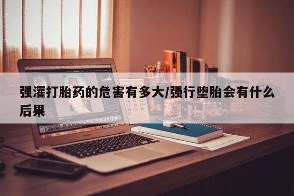 打胎药在线购买强灌打胎药的危害有多大/强行堕胎会有什么后果