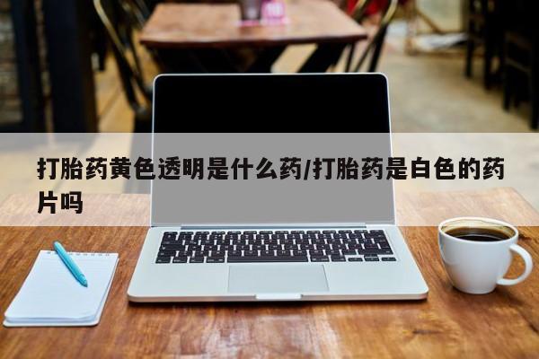 打胎药在线购买打胎药黄色透明是什么药/打胎药是白色的药片吗