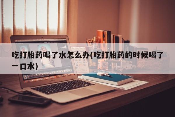 打胎药在线购买吃打胎药喝了水怎么办(吃打胎药的时候喝了一口水)