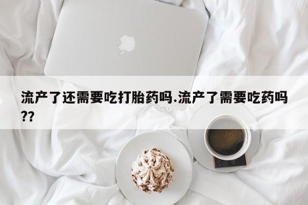 打胎药在线购买流产了还需要吃打胎药吗.流产了需要吃药吗?？