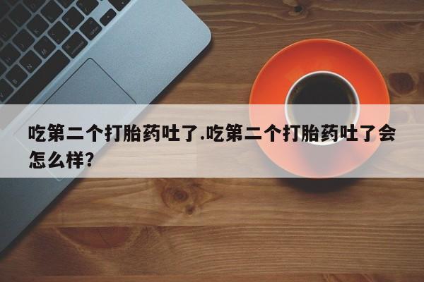 打胎药在线购买吃第二个打胎药吐了.吃第二个打胎药吐了会怎么样？