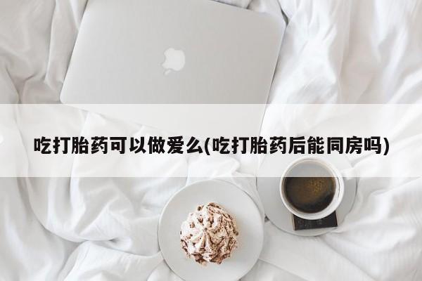 打胎药在线购买吃打胎药可以做爱么(吃打胎药后能同房吗)