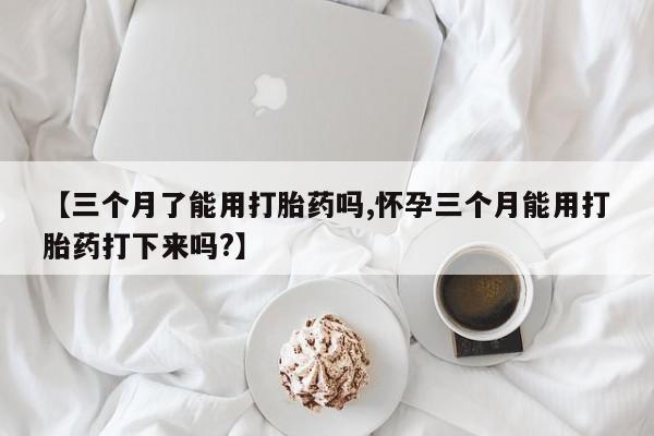 打胎药在线购买【三个月了能用打胎药吗,怀孕三个月能用打胎药打下来吗?】