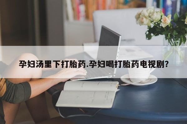 打胎药在线购买孕妇汤里下打胎药.孕妇喝打胎药电视剧？