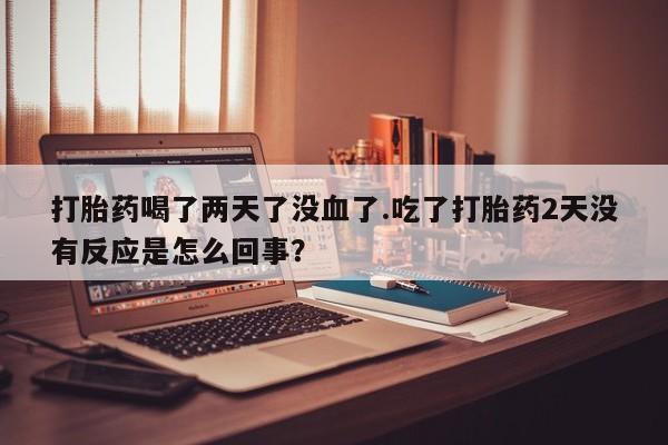 打胎药在线购买打胎药喝了两天了没血了.吃了打胎药2天没有反应是怎么回事？