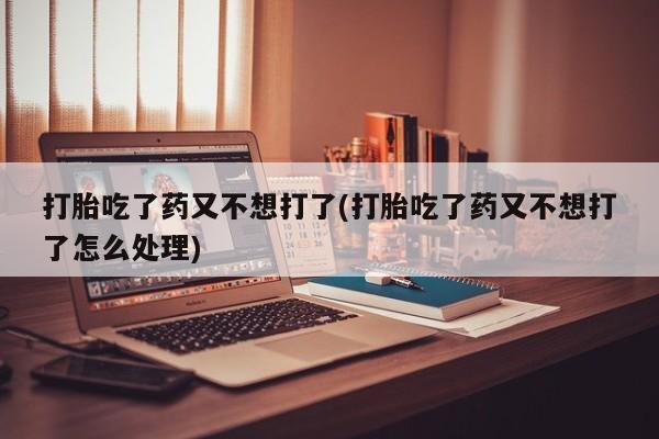 打胎药在线购买打胎吃了药又不想打了(打胎吃了药又不想打了怎么处理)