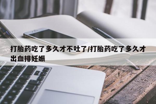 打胎药在线购买打胎药吃了多久才不吐了/打胎药吃了多久才出血排妊娠