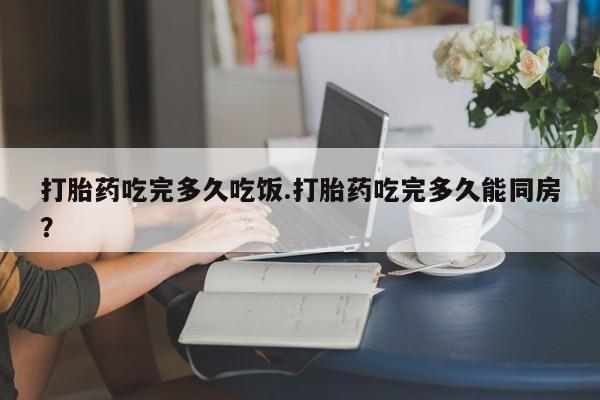 打胎药在线购买打胎药吃完多久吃饭.打胎药吃完多久能同房？