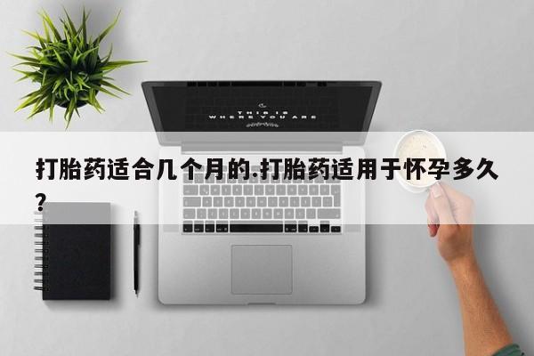 打胎药在线购买打胎药适合几个月的.打胎药适用于怀孕多久？
