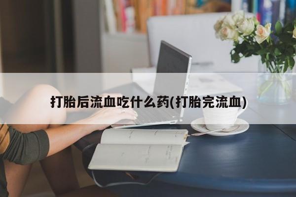 打胎药在线购买打胎后流血吃什么药(打胎完流血)