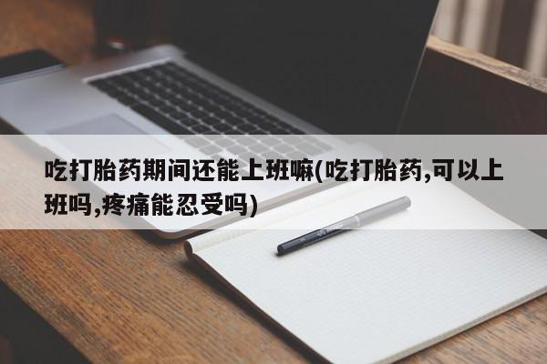 打胎药在线购买吃打胎药期间还能上班嘛(吃打胎药,可以上班吗,疼痛能忍受吗)