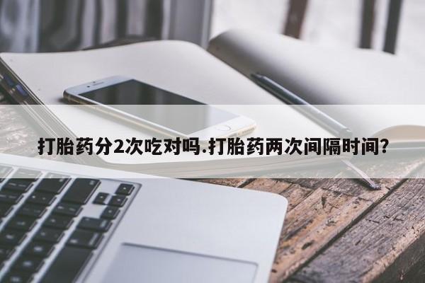 打胎药在线购买打胎药分2次吃对吗.打胎药两次间隔时间？