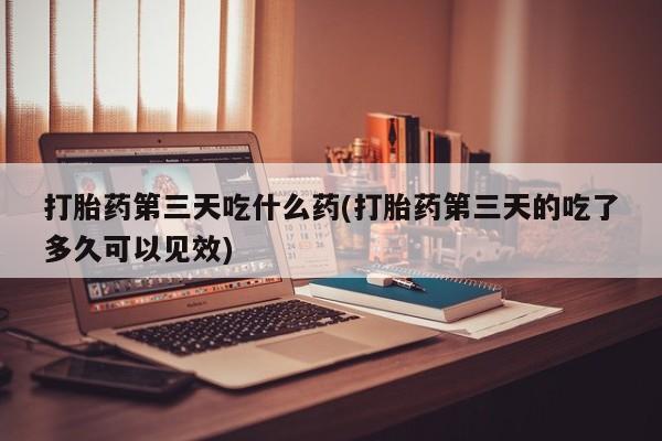 打胎药在线购买打胎药第三天吃什么药(打胎药第三天的吃了多久可以见效)