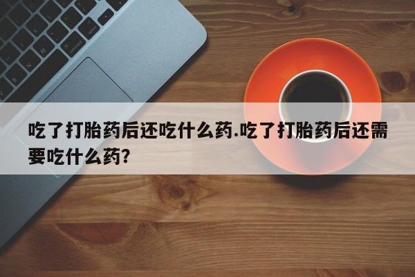 打胎药在线购买吃了打胎药后还吃什么药.吃了打胎药后还需要吃什么药？