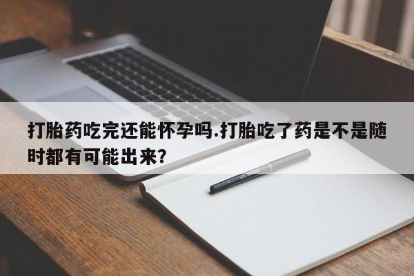 打胎药在线购买打胎药吃完还能怀孕吗.打胎吃了药是不是随时都有可能出来？