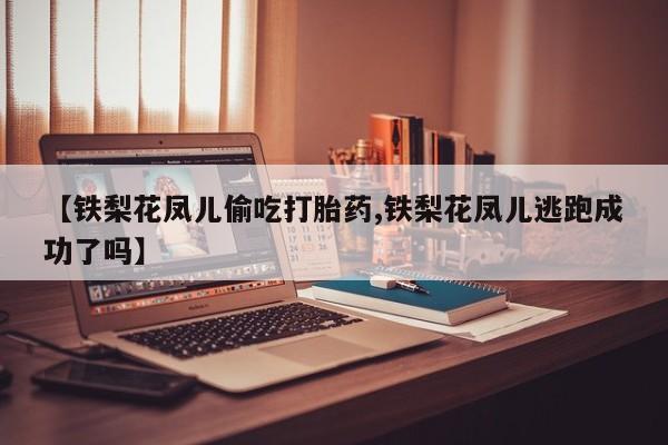 打胎药在线购买【铁梨花凤儿偷吃打胎药,铁梨花凤儿逃跑成功了吗】