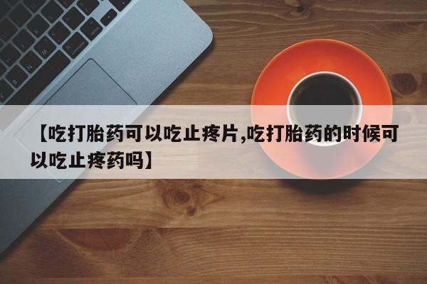 打胎药在线购买【吃打胎药可以吃止疼片,吃打胎药的时候可以吃止疼药吗】
